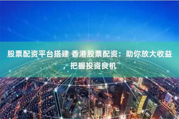 股票配资平台搭建 香港股票配资：助你放大收益，把握投资良机