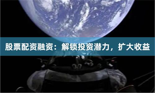 股票配资融资：解锁投资潜力，扩大收益
