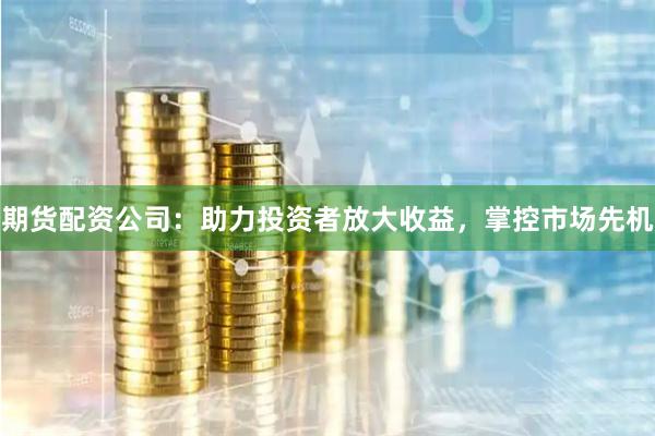 期货配资公司：助力投资者放大收益，掌控市场先机