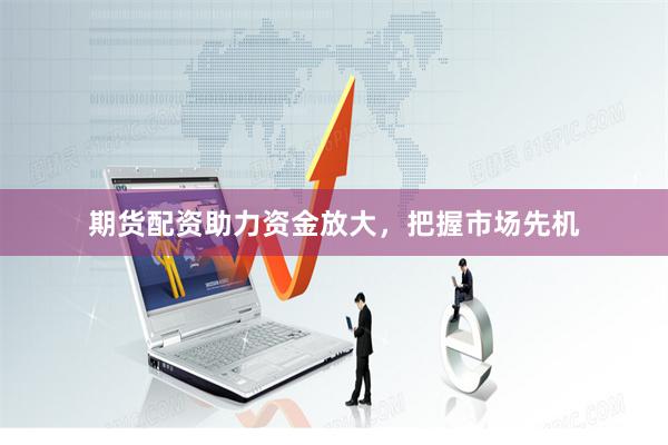 期货配资助力资金放大，把握市场先机