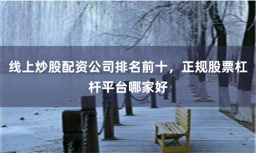线上炒股配资公司排名前十，正规股票杠杆平台哪家好